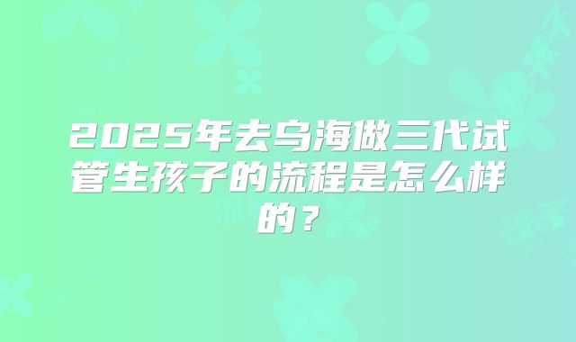 2025年去乌海做三代试管生孩子的流程是怎么样的?