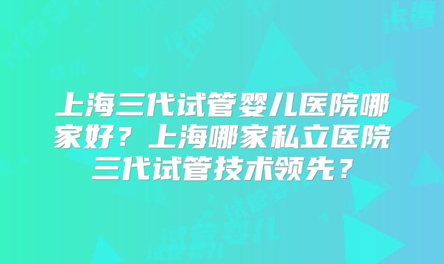 上海三代试管婴儿医院哪家好?上海哪家私立医院三代试管技术领先?