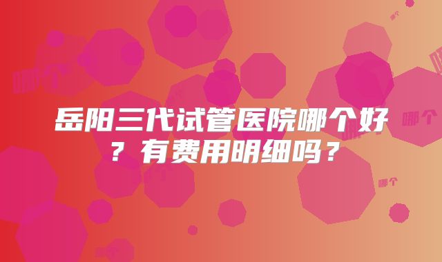岳阳三代试管医院哪个好？有费用明细吗？