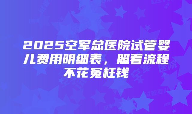 2025空军总医院试管婴儿费用明细表，照着流程不花冤枉钱