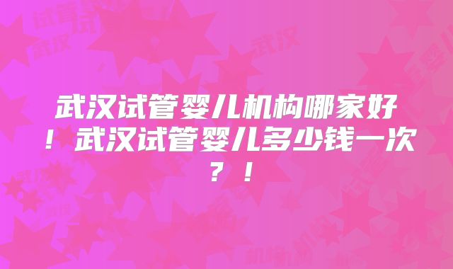 武汉试管婴儿机构哪家好！武汉试管婴儿多少钱一次？！