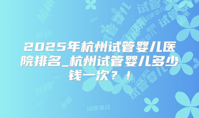 2025年杭州试管婴儿医院排名_杭州试管婴儿多少钱一次？！