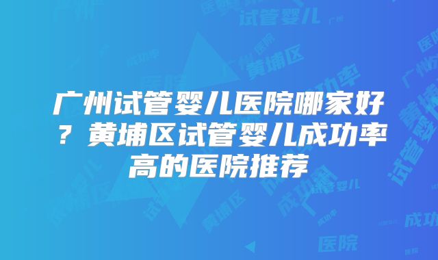 广州试管婴儿医院哪家好?黄埔区试管婴儿成功率高的医院推荐