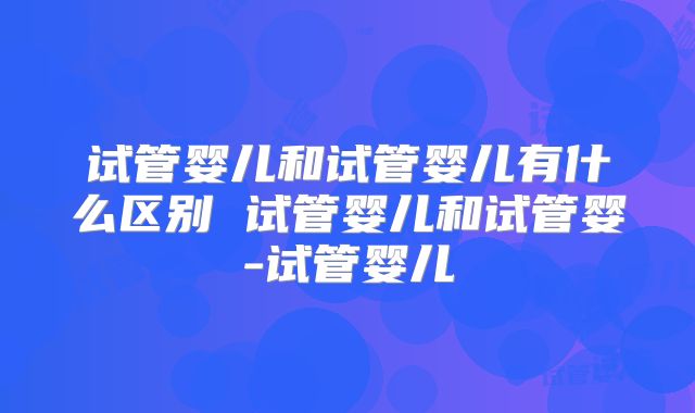 试管婴儿和试管婴儿有什么区别 试管婴儿和试管婴-试管婴儿
