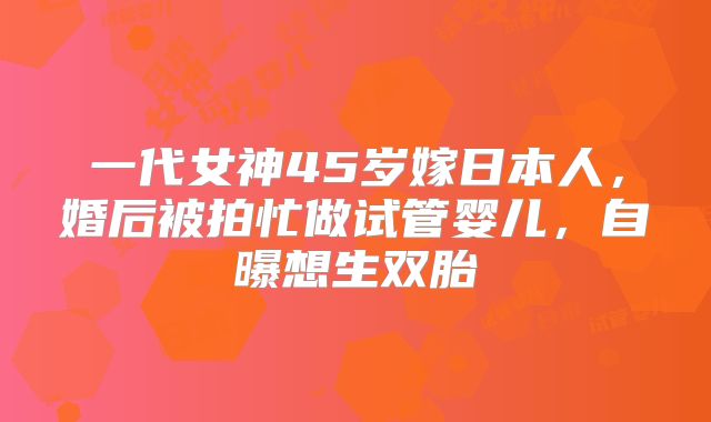 一代女神45岁嫁日本人,婚后被拍忙做试管婴儿,自曝想生双胎