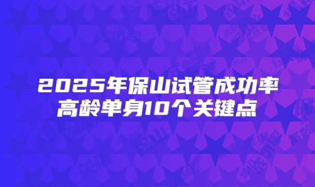 2025年保山试管成功率高龄单身10个关键点