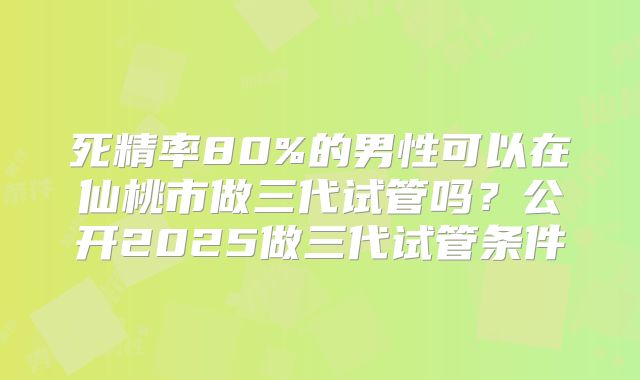 死精率80%的男性可以在仙桃市做三代试管吗？公开2025做三代试管条件