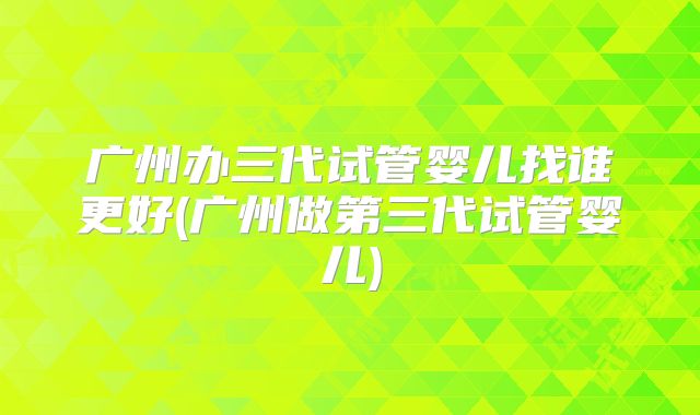 广州办三代试管婴儿找谁更好(广州做第三代试管婴儿)