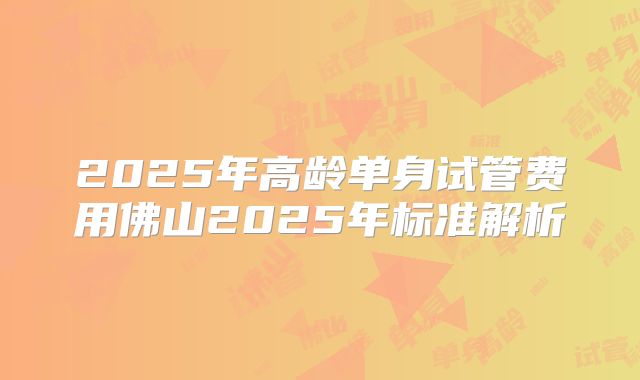 2025年高龄单身试管费用佛山2025年标准解析