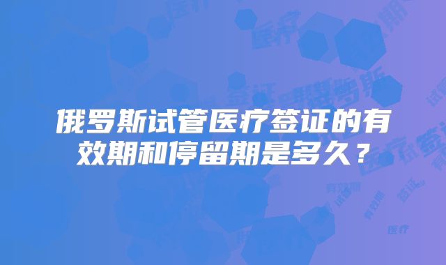 俄罗斯试管医疗签证的有效期和停留期是多久?