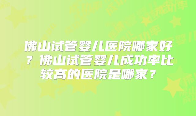 佛山试管婴儿医院哪家好?佛山试管婴儿成功率比较高的医院是哪家?