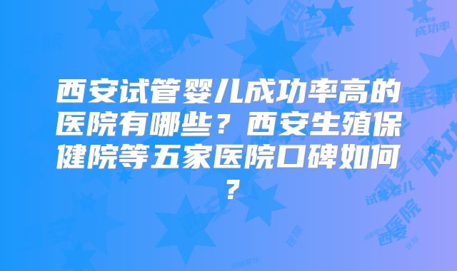 西安试管婴儿成功率高的医院有哪些？西安生殖保健院等五家医院口碑如何？