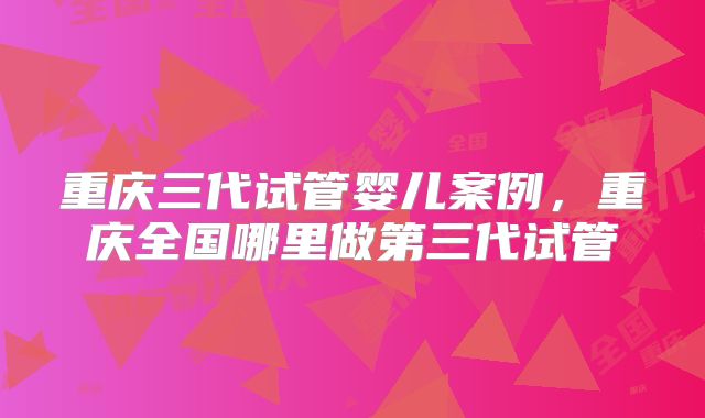 重庆三代试管婴儿案例，重庆全国哪里做第三代试管