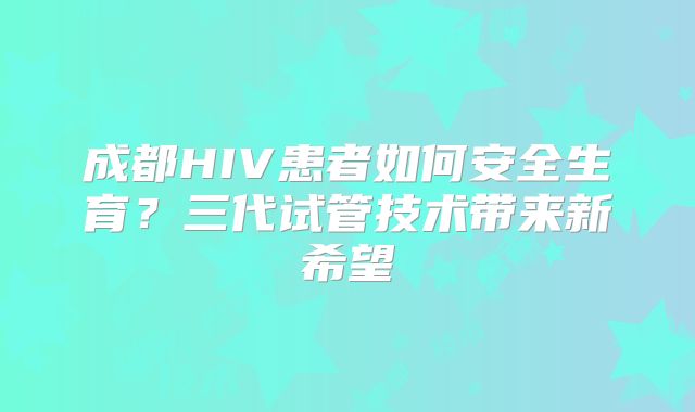 成都HIV患者如何安全生育?三代试管技术带来新希望