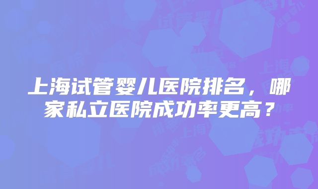 上海试管婴儿医院排名，哪家私立医院成功率更高？