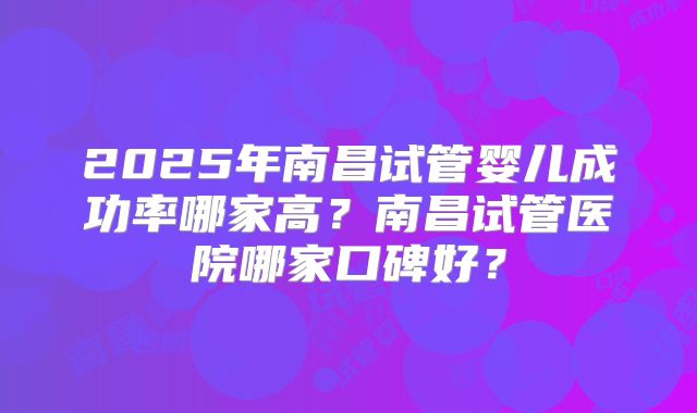 2025年南昌试管婴儿成功率哪家高?南昌试管医院哪家口碑好?