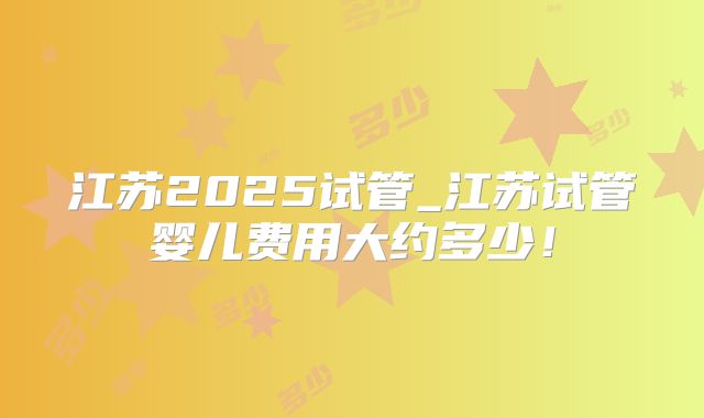 江苏2025试管_江苏试管婴儿费用大约多少!