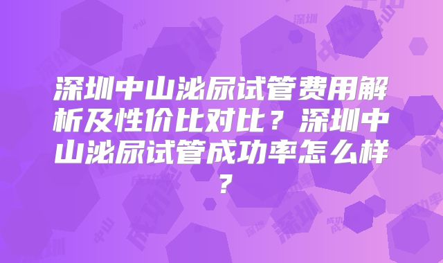 深圳中山泌尿试管费用解析及性价比对比？深圳中山泌尿试管成功率怎么样？