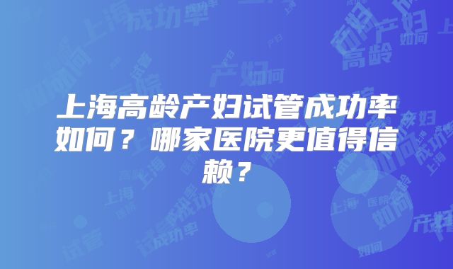 上海高龄产妇试管成功率如何？哪家医院更值得信赖？