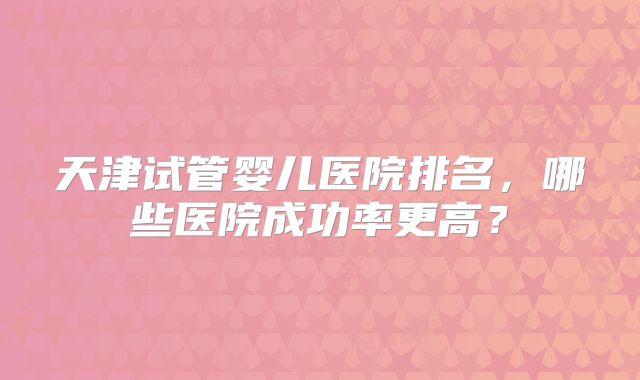 天津试管婴儿医院排名，哪些医院成功率更高？