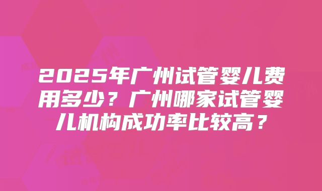 2025年广州试管婴儿费用多少?广州哪家试管婴儿机构成功率比较高?