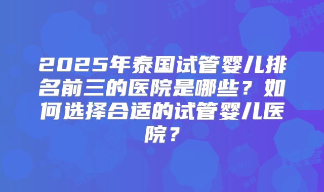 2025年泰国试管婴儿排名前三的医院是哪些？如何选择合适的试管婴儿医院？