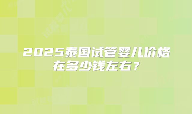 2025泰国试管婴儿价格在多少钱左右？