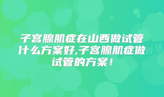 子宫腺肌症在山西做试管什么方案好,子宫腺肌症做试管的方案！