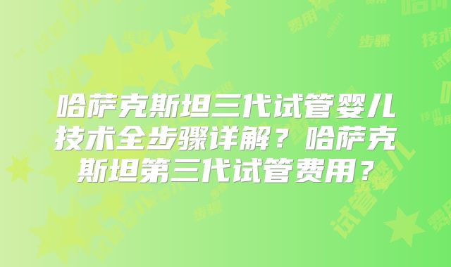 哈萨克斯坦三代试管婴儿技术全步骤详解?哈萨克斯坦第三代试管费用?
