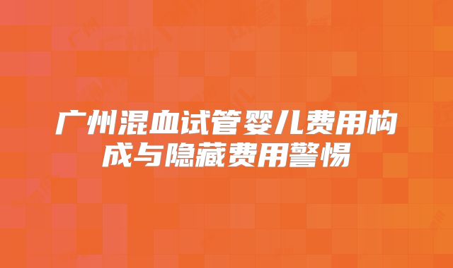 广州混血试管婴儿费用构成与隐藏费用警惕