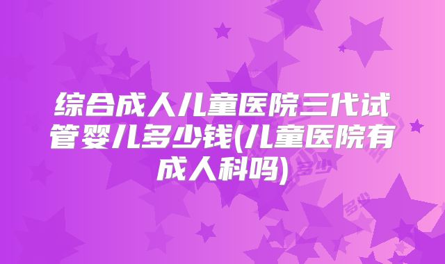 综合成人儿童医院三代试管婴儿多少钱(儿童医院有成人科吗)