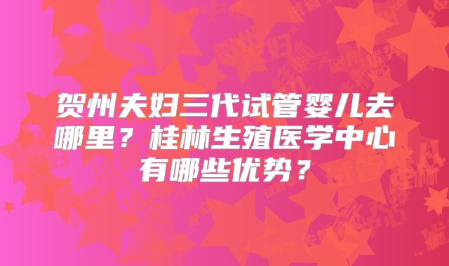 贺州夫妇三代试管婴儿去哪里?桂林生殖医学中心有哪些优势?