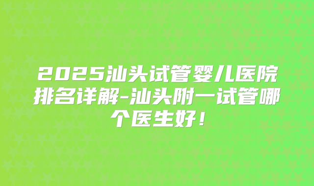 2025汕头试管婴儿医院排名详解-汕头附一试管哪个医生好!