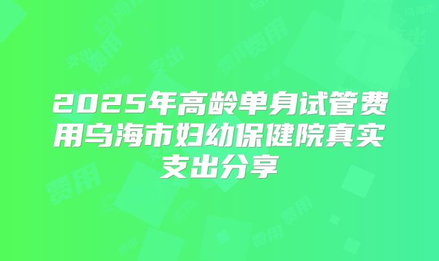 2025年高龄单身试管费用乌海市妇幼保健院真实支出分享