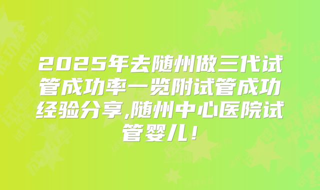 2025年去随州做三代试管成功率一览附试管成功经验分享,随州中心医院试管婴儿！