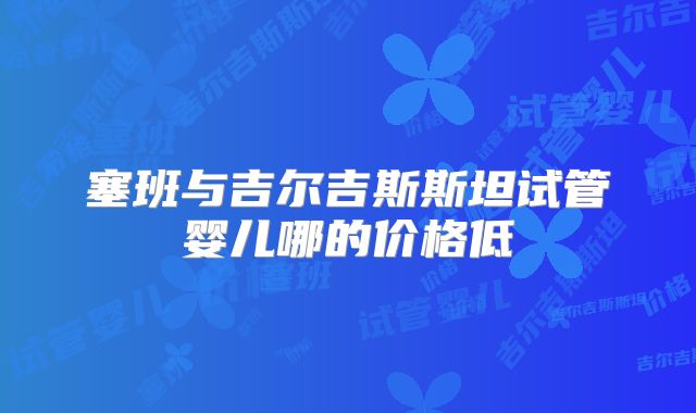 塞班与吉尔吉斯斯坦试管婴儿哪的价格低