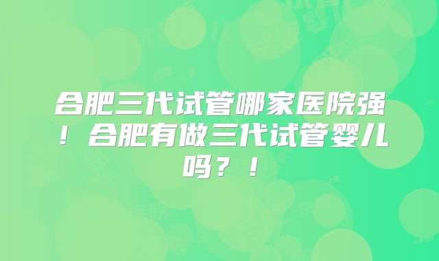 合肥三代试管哪家医院强！合肥有做三代试管婴儿吗？！