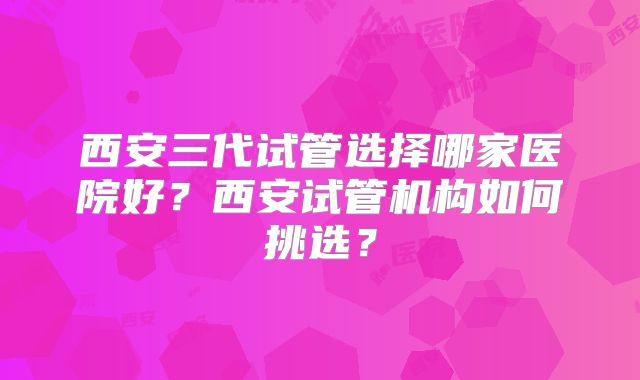 西安三代试管选择哪家医院好?西安试管机构如何挑选?