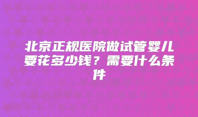 北京正规医院做试管婴儿要花多少钱？需要什么条件