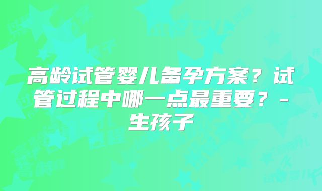 高龄试管婴儿备孕方案？试管过程中哪一点最重要？-生孩子
