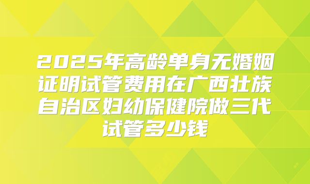 2025年高龄单身无婚姻证明试管费用在广西壮族自治区妇幼保健院做三代试管多少钱