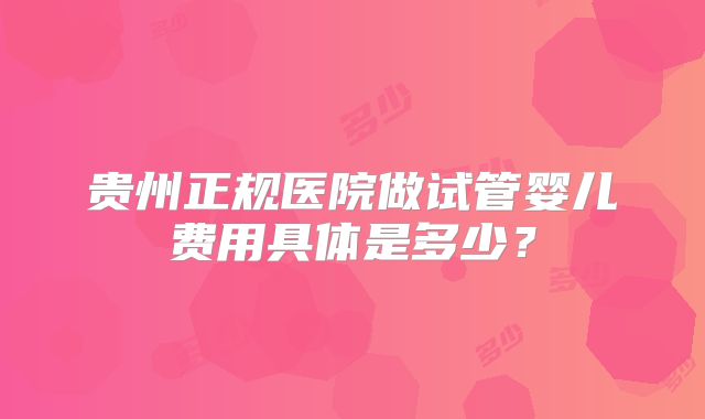 贵州正规医院做试管婴儿费用具体是多少?