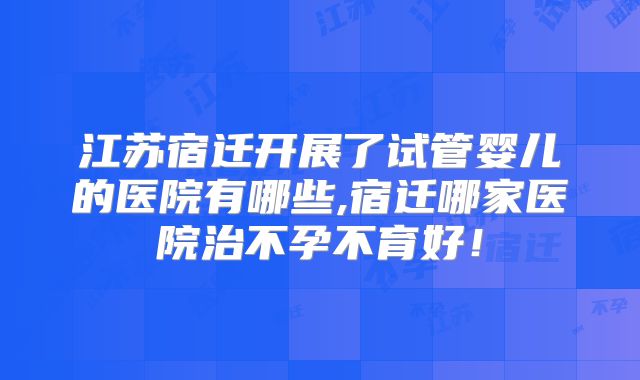 江苏宿迁开展了试管婴儿的医院有哪些,宿迁哪家医院治不孕不育好！