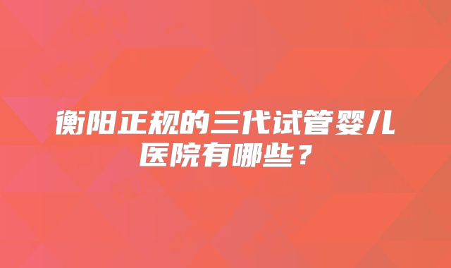 衡阳正规的三代试管婴儿医院有哪些?