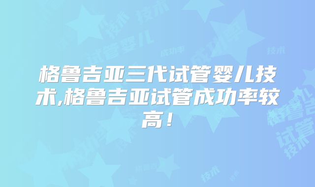 格鲁吉亚三代试管婴儿技术,格鲁吉亚试管成功率较高!