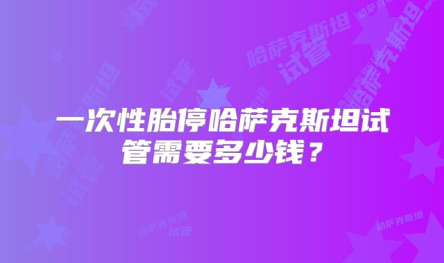 一次性胎停哈萨克斯坦试管需要多少钱?