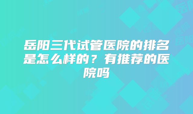 岳阳三代试管医院的排名是怎么样的?有推荐的医院吗