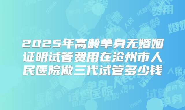 2025年高龄单身无婚姻证明试管费用在沧州市人民医院做三代试管多少钱