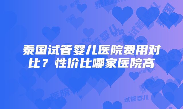 泰国试管婴儿医院费用对比?性价比哪家医院高