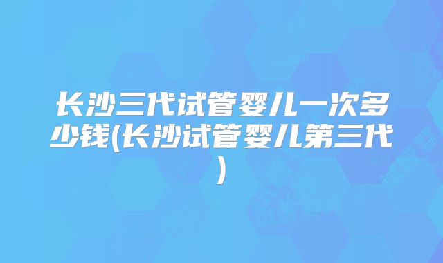 长沙三代试管婴儿一次多少钱(长沙试管婴儿第三代)